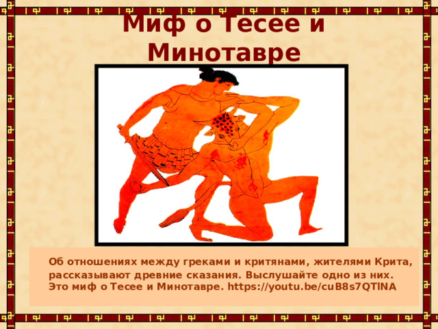  Миф о Тесее и Минотавре  Об отношениях между греками и критянами, жителями Крита, рассказывают древние сказания. Выслушайте одно из них. Это миф о Тесее и Минотавре. https://youtu.be/cuB8s7QTlNA  