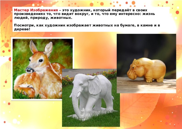 Мастер Изображения – это художник, который передаёт в своих произведениях то, что видит вокруг, и то, что ему интересно: жизнь людей, природу, животных.   Посмотри, как художник изображает животных на бумаге, в камне и в дереве! 