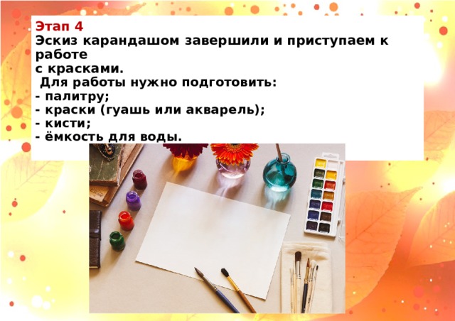 Этап 4  Эскиз карандашом завершили и приступаем к работе  с красками .  Для работы нужно подготовить:  - палитру;  - краски (гуашь или акварель);  - кисти;  - ёмкость для воды.   