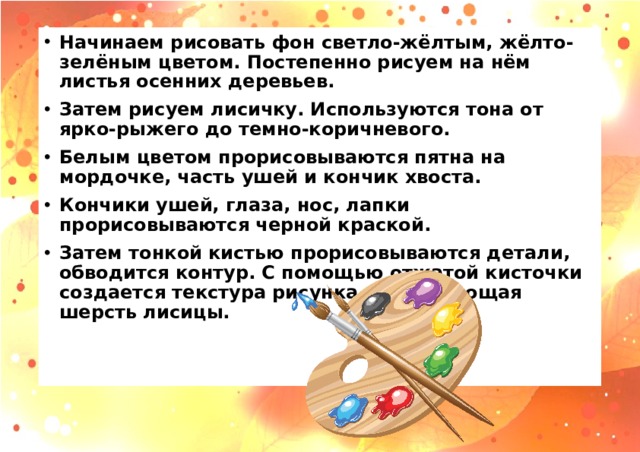 Начинаем рисовать фон светло-жёлтым, жёлто-зелёным цветом. Постепенно рисуем на нём листья осенних деревьев. Затем рисуем лисичку. Используются тона от ярко-рыжего до темно-коричневого. Белым цветом прорисовываются пятна на мордочке, часть ушей и кончик хвоста. Кончики ушей, глаза, нос, лапки прорисовываются черной краской. Затем тонкой кистью прорисовываются детали, обводится контур. С помощью отжатой кисточки создается текстура рисунка, имитирующая шерсть лисицы.  