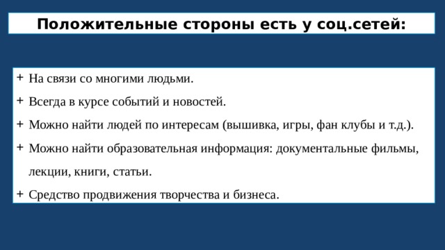 Положительные стороны есть у соц.сетей: На связи со многими людьми. Всегда в курсе событий и новостей. Можно найти людей по интересам (вышивка, игры, фан клубы и т.д.). Можно найти образовательная информация: документальные фильмы, лекции, книги, статьи. Средство продвижения творчества и бизнеса. 