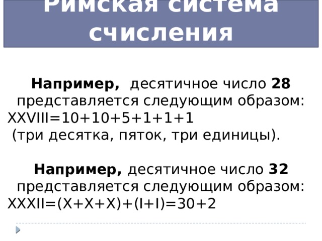 Римская система счисления Например, десятичное число 28 представляется следующим образом: XXVIII=10+10+5+1+1+1  (три десятка, пяток, три единицы). Например, десятичное число 32 представляется следующим образом: XXXII=(X+X+X)+(I+I)=30+2 