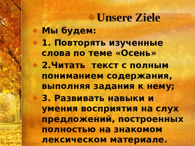 Unsere Ziele Мы будем: 1. Повторять изученные слова по теме «Осень» 2.Читать текст с полным пониманием содержания, выполняя задания к нему; 3. Развивать навыки и умения восприятия на слух предложений, построенных полностью на знакомом лексическом материале. 