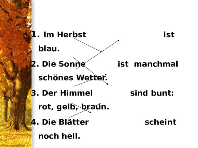 1. Im Herbst ist blau. 2. Die Sonne ist manchmal schönes Wetter. 3. Der Himmel sind bunt: rot, gelb, braun. 4. Die Blätter scheint noch hell. 5. Sie tanzen fliegen in warme Länder. 6. Die Vögel im Winde und fallen auf die Erde 