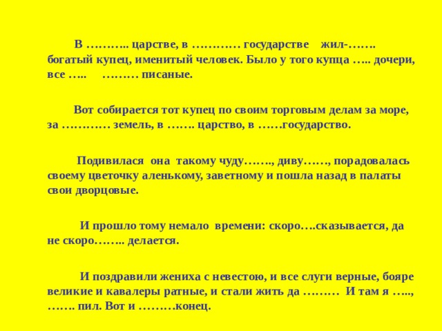  В ……….. царстве, в ………… государстве  жил-……. богатый купец, именитый человек. Было у того купца ….. дочери, все ….. ……… писаные.    Вот собирается тот купец по своим торговым делам за море, за ………… земель, в ……. царство, в ……государство.    Подивилася  она  такому чуду……., диву……, порадовалась своему цветочку аленькому, заветному и пошла назад в палаты свои дворцовые.    И прошло тому немало времени: скоро….сказывается, да не скоро…….. делается.    И поздравили жениха с невестою, и все слуги верные, бояре великие и кавалеры ратные, и стали жить да ……… И там я ….., ……. пил. Вот и ………конец. 