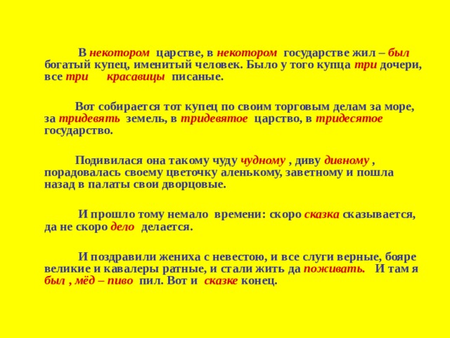  В некотором  царстве, в некотором государстве жил – был богатый купец, именитый человек. Было у того купца три дочери, все три красавицы писаные.    Вот собирается тот купец по своим торговым делам за море, за тридевять  земель, в тридевятое  царство, в тридесятое  государство.    Подивилася она такому чуду чудному  , диву дивному , порадовалась своему цветочку аленькому, заветному и пошла назад в палаты свои дворцовые.    И прошло тому немало времени: скоро сказка  сказывается, да не скоро дело  делается.    И поздравили жениха с невестою, и все слуги верные, бояре великие и кавалеры ратные, и стали жить да поживать. И там я был , мёд – пиво пил. Вот и сказке конец.  