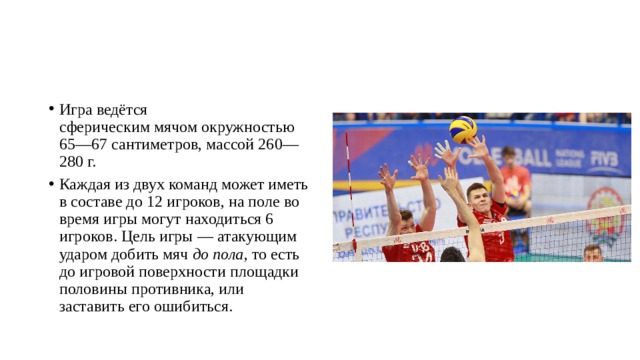 Игра ведётся сферическим мячом окружностью 65—67 сантиметров, массой 260—280 г. Каждая из двух команд может иметь в составе до 12 игроков, на поле во время игры могут находиться 6 игроков. Цель игры — атакующим ударом добить мяч  до пола , то есть до игровой поверхности площадки половины противника, или заставить его ошибиться.  