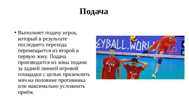  Подача   Выполняет подачу игрок, который в результате последнего перехода перемещается из второй в первую зону. Подача производится из зоны подачи за задней линией игровой площадки с целью приземлить мяч на половине противника или максимально усложнить приём. 