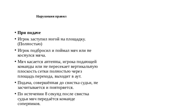    Нарушения правил    При подаче Игрок заступил ногой на площадку.(Полностью) Игрок подбросил и поймал мяч или не коснулся мяча. Мяч касается антенны, игрока подающей команды или не пересекает вертикальную плоскость сетки полностью через площадь перехода, выходит в аут. Подача, совершённая до свистка судьи, не засчитывается и повторяется. По истечении 8 секунд после свистка судьи мяч передаётся команде соперников. 