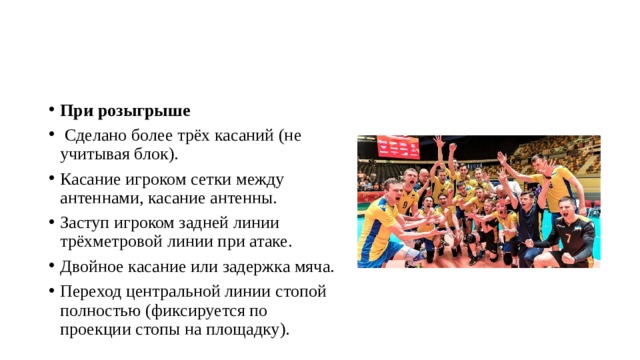 При розыгрыше  Сделано более трёх касаний (не учитывая блок). Касание игроком сетки между антеннами, касание антенны. Заступ игроком задней линии трёхметровой линии при атаке. Двойное касание или задержка мяча. Переход центральной линии стопой полностью (фиксируется по проекции стопы на площадку). 