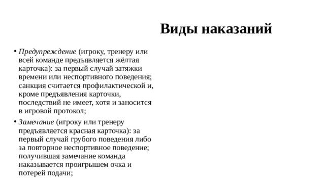  Виды наказаний Предупреждение  (игроку, тренеру или всей команде предъявляется жёлтая карточка): за первый случай затяжки времени или неспортивного поведения; санкция считается профилактической и, кроме предъявления карточки, последствий не имеет, хотя и заносится в игровой протокол; Замечание  (игроку или тренеру предъявляется красная карточка): за первый случай грубого поведения либо за повторное неспортивное поведение; получившая замечание команда наказывается проигрышем очка и потерей подачи; 