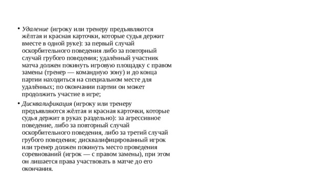 Удаление  (игроку или тренеру предъявляются жёлтая и красная карточки, которые судья держит вместе в одной руке): за первый случай оскорбительного поведения либо за повторный случай грубого поведения; удалённый участник матча должен покинуть игровую площадку с правом замены (тренер — командную зону) и до конца партии находиться на специальном месте для удалённых; по окончании партии он может продолжить участие в игре; Дисквалификация  (игроку или тренеру предъявляются жёлтая и красная карточки, которые судья держит в руках раздельно): за агрессивное поведение, либо за повторный случай оскорбительного поведения, либо за третий случай грубого поведения; дисквалифицированный игрок или тренер должен покинуть место проведения соревнований (игрок — с правом замены), при этом он лишается права участвовать в матче до его окончания. 