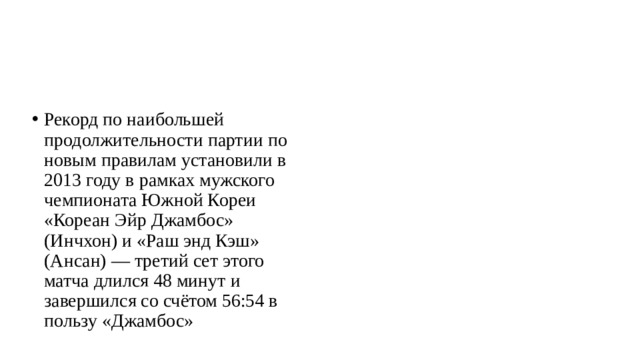 Рекорд по наибольшей продолжительности партии по новым правилам установили в 2013 году в рамках мужского чемпионата Южной Кореи «Кореан Эйр Джамбос» (Инчхон) и «Раш энд Кэш» (Ансан) — третий сет этого матча длился 48 минут и завершился со счётом 56:54 в пользу «Джамбос» 