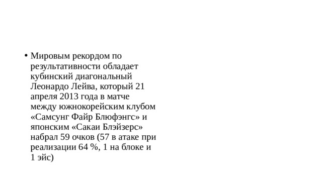 Мировым рекордом по результативности обладает кубинский диагональный Леонардо Лейва, который 21 апреля 2013 года в матче между южнокорейским клубом «Самсунг Файр Блюфэнгс» и японским «Сакаи Блэйзерс» набрал 59 очков (57 в атаке при реализации 64 %, 1 на блоке и 1 эйс) 