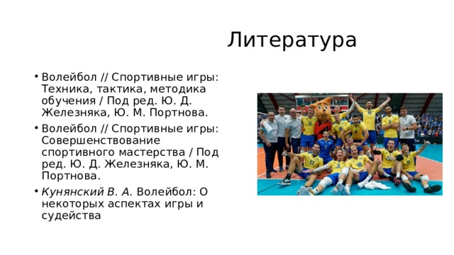  Литература Волейбол // Спортивные игры: Техника, тактика, методика обучения / Под ред. Ю. Д. Железняка, Ю. М. Портнова.  Волейбол // Спортивные игры: Совершенствование спортивного мастерства / Под ред. Ю. Д. Железняка, Ю. М. Портнова. Кунянский В. А.  Волейбол: О некоторых аспектах игры и судейства 