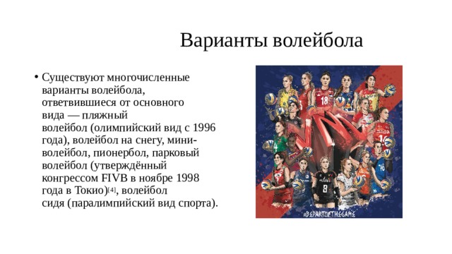  Варианты волейбола Существуют многочисленные варианты волейбола, ответвившиеся от основного вида — пляжный волейбол (олимпийский вид с 1996 года), волейбол на снегу, мини-волейбол, пионербол, парковый волейбол (утверждённый конгрессом FIVB в ноябре 1998 года в Токио) [4] , волейбол сидя (паралимпийский вид спорта). 