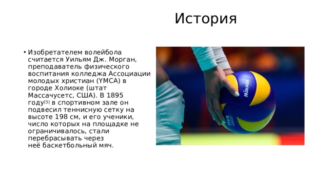  История   Изобретателем волейбола считается Уильям Дж. Морган, преподаватель физического воспитания колледжа Ассоциации молодых христиан (YMCA) в городе Холиоке (штат Массачусетс, США). В 1895 году [5]  в спортивном зале он подвесил теннисную сетку на высоте 198 см, и его ученики, число которых на площадке не ограничивалось, стали перебрасывать через неё баскетбольный мяч.  