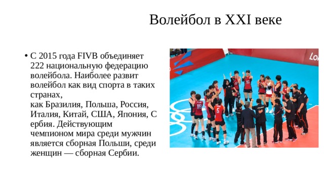  Волейбол в XXI веке   С 2015 года FIVB объединяет 222 национальную федерацию волейбола. Наиболее развит волейбол как вид спорта в таких странах, как Бразилия, Польша, Россия, Италия, Китай, США, Япония, Сербия. Действующим чемпионом мира среди мужчин является сборная Польши, среди женщин — сборная Сербии. 