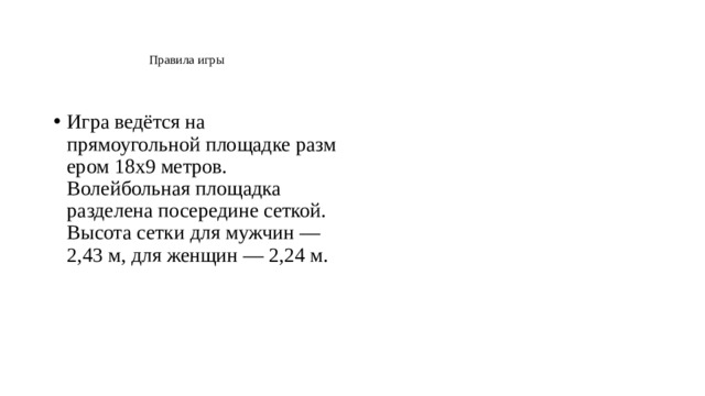    Правила игры    Игра ведётся на прямоугольной площадке размером 18х9 метров. Волейбольная площадка разделена посередине сеткой. Высота сетки для мужчин — 2,43 м, для женщин — 2,24 м. 