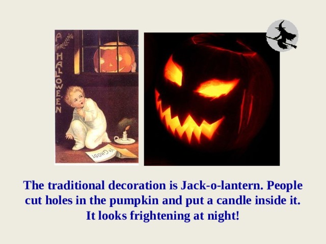 The traditional decoration is Jack-o-lantern. People cut holes in the pumpkin and put a candle inside it.  It looks frightening at night! 