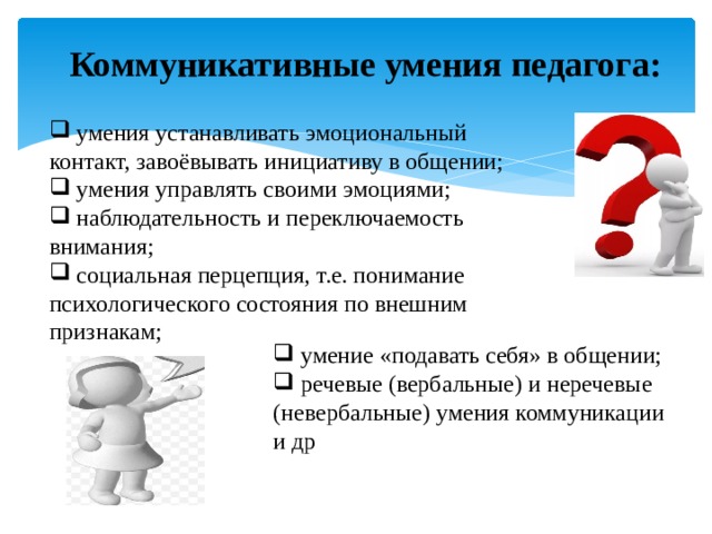 Коммуникативные умения педагога:  умения устанавливать эмоциональный контакт, завоёвывать инициативу в общении;  умения управлять своими эмоциями;  наблюдательность и переключаемость внимания;  социальная перцепция, т.е. понимание психологического состояния по внешним признакам;  умение «подавать себя» в общении;  речевые (вербальные) и неречевые (невербальные) умения коммуникации и др 