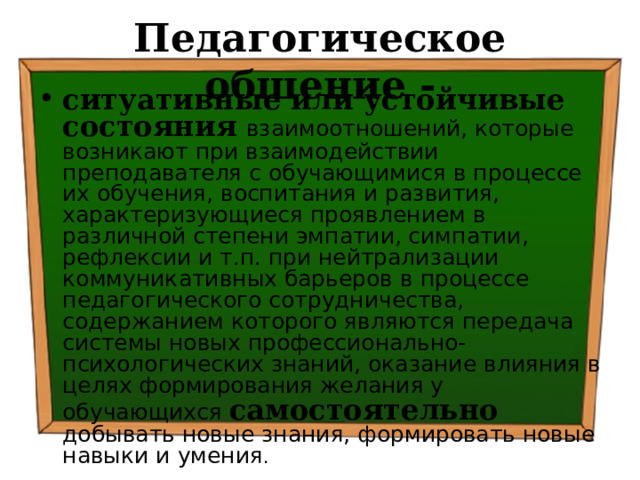 Педагогическое общение - ситуативные или устойчивые состояния  взаимоотношений, которые возникают при взаимодействии преподавателя с обучающимися в процессе их обучения, воспитания и развития, характеризующиеся проявлением в различной степени эмпатии, симпатии, рефлексии и т.п. при нейтрализации коммуникативных барьеров в процессе педагогического сотрудничества, содержанием которого являются передача системы новых профессионально-психологических знаний, оказание влияния в целях формирования желания у обучающихся самостоятельно добывать новые знания, формировать новые навыки и умения . 