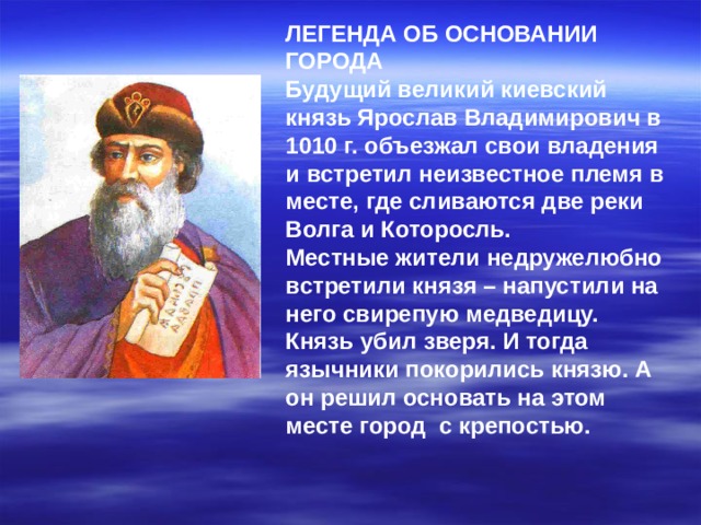 ЛЕГЕНДА ОБ ОСНОВАНИИ ГОРОДА Будущий великий киевский князь Ярослав Владимирович в 1010 г. объезжал свои владения и встретил неизвестное племя в месте, где сливаются две реки Волга и Которосль. Местные жители недружелюбно встретили князя – напустили на него свирепую медведицу. Князь убил зверя. И тогда язычники покорились князю. А он решил основать на этом месте город с крепостью.  