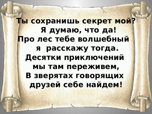    Ты сохранишь секрет мой?  Я думаю, что да!  Про лес тебе волшебный  я расскажу тогда.  Десятки приключений  мы там переживем,  В зверятах говорящих  друзей себе найдем!    