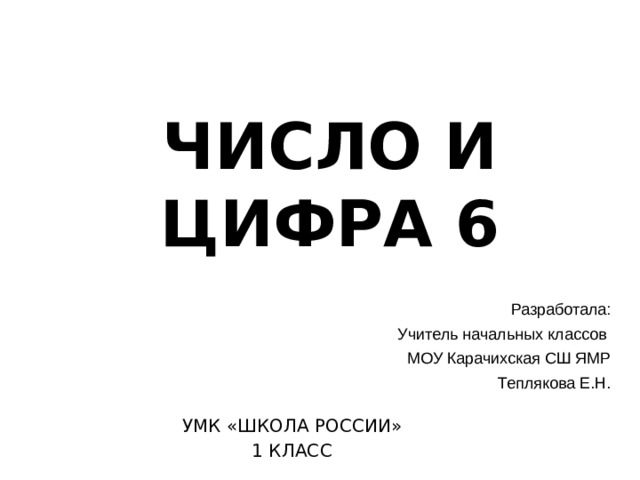 ЧИСЛО И ЦИФРА 6 Разработала: Учитель начальных классов МОУ Карачихская СШ ЯМР Теплякова Е.Н. УМК «ШКОЛА РОССИИ» 1 КЛАСС 
