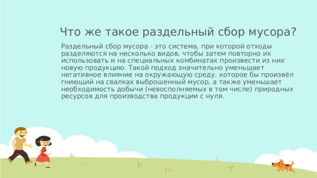 Что же такое раздельный сбор мусора? Раздельный сбор мусора - это система, при которой отходы разделяются на несколько видов, чтобы затем повторно их использовать и на специальных комбинатах произвести из них новую продукцию. Такой подход значительно уменьшает негативное влияние на окружающую среду, которое бы произвёл гниющий на свалках выброшенный мусор, а также уменьшает необходимость добычи (невосполняемых в том числе) природных ресурсов для производства продукции с нуля.  