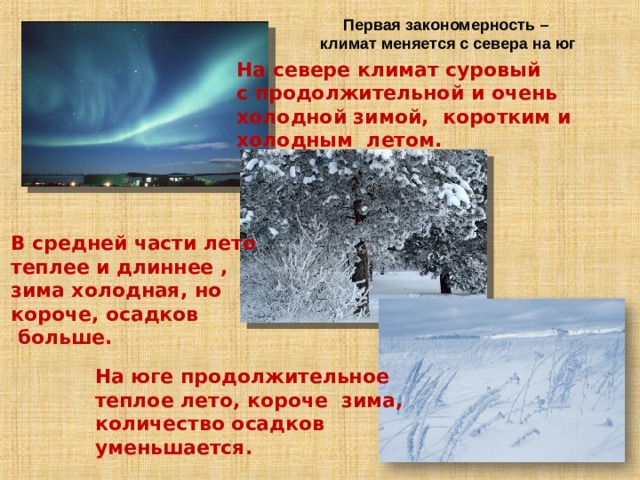 Первая закономерность – климат меняется с севера на юг На севере климат суровый с продолжительной и очень холодной зимой, коротким и холодным летом. В средней части лето теплее и длиннее , зима холодная, но короче, осадков  больше. На юге продолжительное теплое лето, короче зима, количество осадков уменьшается. 
