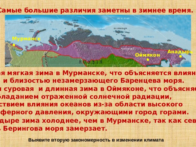 Самые большие различия заметны в зимнее время.  Мурманск Анадырь Оймякон Самая мягкая зима в Мурманске, что объясняется влиянием  МАВ и близостью незамерзающего Баренцева моря. Самая суровая и длинная зима в Оймяконе, что объясняется преобладанием отраженной солнечной радиации, отсутствием влияния океанов из-за области высокого атмосферного давления, окружающими город горами. В Анадыре зима холоднее, чем в Мурманске, так как северная  часть Берингова моря замерзает. Выявите вторую закономерность в изменении климата 