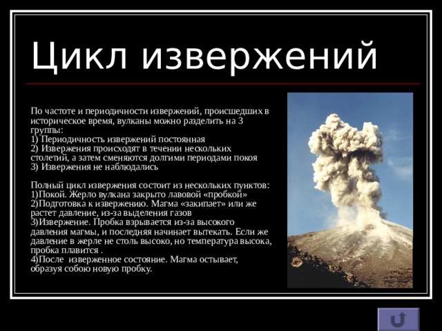 Цикл извержений По частоте и периодичности извержений, происшедших в историческое время, вулканы можно разделить на 3 группы:  1) Периодичность извержений постоянная  2) Извержения происходят в течении нескольких столетий, а затем сменяются долгими периодами покоя  3) Извержения не наблюдались   Полный цикл извержения состоит из нескольких пунктов:  1)Покой. Жерло вулкана закрыто лавовой «пробкой»  2)Подготовка к извержению. Магма «закипает» или же растет давление, из-за выделения газов  3)Извержение. Пробка взрывается из-за высокого давления магмы, и последняя начинает вытекать. Если же давление в жерле не столь высоко, но температура высока, пробка плавится .  4)После изверженное состояние. Магма остывает, образуя собою новую пробку.   