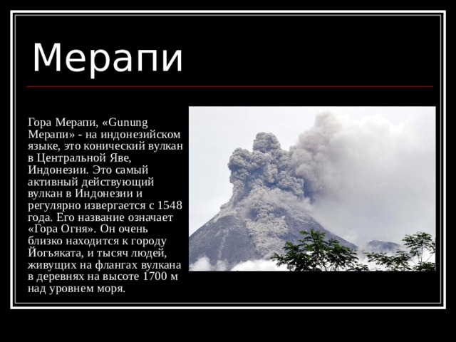 Мерапи Гора Мерапи, «Gunung Мерапи» - на индонезийском языке, это конический вулкан в Центральной Яве, Индонезии. Это самый активный действующий вулкан в Индонезии и регулярно извергается с 1548 года. Его название означает «Гора Огня». Он очень близко находится к городу Йогьяката, и тысяч людей, живущих на флангах вулкана в деревнях на высоте 1700 м над уровнем моря. 