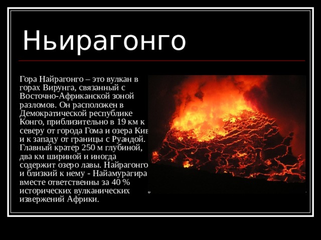Ньирагонго Гора Найрагонго – это вулкан в горах Вирунга, связанный с Восточно-Африканской зоной разломов. Он расположен в Демократической республике Конго, приблизительно в 19 км к северу от города Гома и озера Киву и к западу от границы с Руандой. Главный кратер 250 м глубиной, два км шириной и иногда содержит озеро лавы. Найрагонго и близкий к нему - Найамурагира вместе ответственны за 40 % исторических вулканических извержений Африки. 