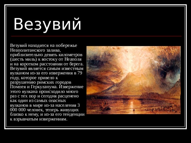 Везувий Везувий находится на побережье Неаполитанского залива, приблизительно девять километров (шесть миль) к востоку от Неаполя и на коротком расстоянии от берега. Везувий является самым известным вулканом из-за его извержения в 79 году, которое привело к разрушению римских городов Помпея и Геркуланума. Извержение этого вулкана происходило много раз с тех пор и сегодня расценено как один из самых опасных вулканов в мире из-за населения 3 000 000 человек, теперь живущих близко к нему, и из-за его тенденции к взрывчатым извержениям. 