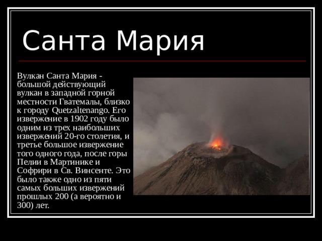 Санта Мария Вулкан Санта Мария - большой действующий вулкан в западной горной местности Гватемалы, близко к городу Quetzaltenango. Его извержение в 1902 году было одним из трех наибольших извержений 20-го столетия, и третье большое извержение того одного года, после горы Пелии в Мартинике и Софрири в Св. Винсенте. Это было также одно из пяти самых больших извержений прошлых 200 (а вероятно и 300) лет. 