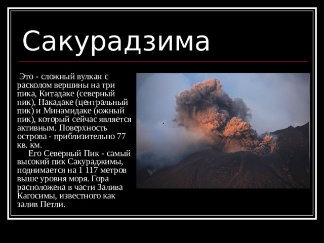 Сакурадзима  Это - сложный вулкан с расколом вершины на три пика, Китадаке (северный пик), Накадаке (центральный пик) и Минамидаке (южный пик), который сейчас является активным. Поверхность острова - приблизительно 77 кв. км.  Его Северный Пик - самый высокий пик Сакураджимы, поднимается на 1 117 метров выше уровня моря. Гора расположена в части Залива Кагосимы, известного как залив Петли. 