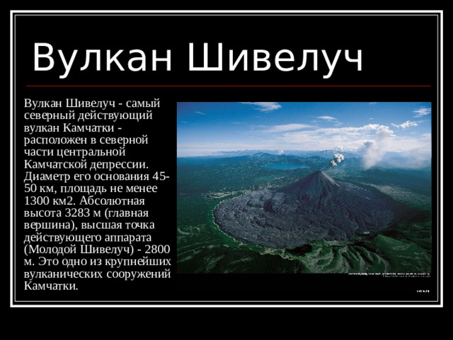 Вулкан Шивелуч Вулкан Шивелуч - самый северный действующий вулкан Камчатки - расположен в северной части центральной Камчатской депрессии. Диаметр его основания 45-50 км, площадь не менее 1300 км2. Абсолютная высота 3283 м (главная вершина), высшая точка действующего аппарата (Молодой Шивелуч) - 2800 м. Это одно из крупнейших вулканических сооружений Камчатки. 