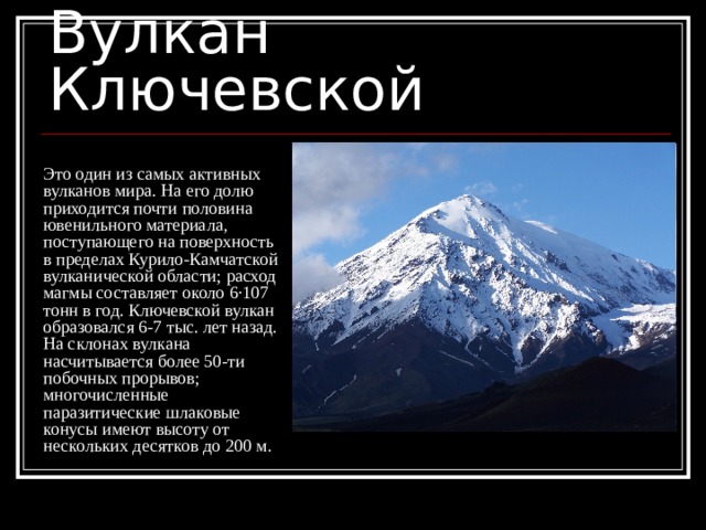 Вулкан Ключевской Это один из самых активных вулканов мира. На его долю приходится почти половина ювенильного материала, поступающего на поверхность в пределах Курило-Камчатской вулканической области; расход магмы составляет около 6·107 тонн в год. Ключевской вулкан образовался 6-7 тыс. лет назад. На склонах вулкана насчитывается более 50-ти побочных прорывов; многочисленные паразитические шлаковые конусы имеют высоту от нескольких десятков до 200 м. 