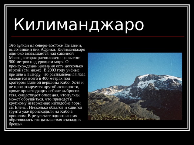 Килиманджаро Это вулкан на северо-востоке Танзании, высочайший пик Африки. Килиманджаро одиноко возвышается над саванной Масаи, которая расположена на высоте 900 метров над уровнем моря. О происхождении названия есть несколько версий (см. ниже). В 2003 году учёные пришли к выводу, что расплавленная лава находится всего в 400 метрах под кратером главной вершины Кибо. Хотя и не прогнозируется другой активности, кроме происходящих сейчас выбросов газа, существуют опасения, что вулкан может обрушиться, что приведёт к крупному извержению наподобие горы св. Елены. Несколько обвалов и сдвигов грунта уже происходили на Кибо в прошлом. В результате одного из них образовалась так называемая «западная брешь». 