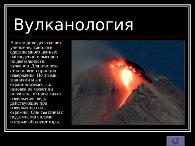 Вулканология В последние десятки лет ученые-вулканологи сделали много ценных наблюдений и выводов по деятельности вулканов. Для человека стал понятен принцип извержения. Но этими знаниями мы и ограничиваемся, т.к. человек не может ни повлиять, ни предсказать извержение, ведь действующие при извержении силы огромны. Они связанны с подземными силами, которые образуют горы. 