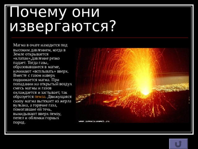 Почему они извергаются?  Магма в очаге находится под высоким давлением, когда в Земле открывается «клапан»,давление резко падает. Тогда газы, образовавшиеся в магме, начинают «всплывать» вверх. Вместе с газом наверх поднимается магма. При попадании на открытый воздух смесь магмы и газов охлаждается и застывает, так образуется пемза . Движущаяся снизу магма вытекает из жерла вулкана, а горячие газа, помогавшие ей течь, выкидывают вверх пемзу, пепел и обломки горных пород. 