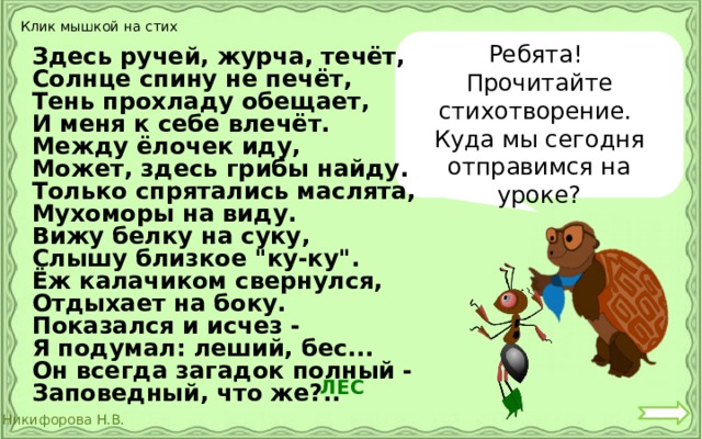 Клик мышкой на стих Ребята! Прочитайте стихотворение. Куда мы сегодня отправимся на уроке? Здесь ручей, журча, течёт, Солнце спину не печёт, Тень прохладу обещает, И меня к себе влечёт. Между ёлочек иду, Может, здесь грибы найду. Только спрятались маслята, Мухоморы на виду. Вижу белку на суку, Слышу близкое 