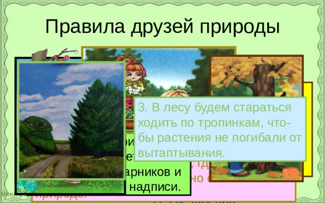 Правила друзей природы Я сорвал цветок – и он увял. Я поймал мотылька – и он умер у меня на ладони. И тогда я понял, что прикоснуться к красоте можно только сердцем. П. Гвездослав 1.  Находясь в природе, нельзя срывать растения для букетов. Будем состав- лять букеты только из тех растений, которые выраще- ны человеком. 3. В лесу будем стараться ходить по тропинкам, что- бы растения не погибали от вытаптывания. 4. Находясь в природе, нельзя ломать ветви деревьев и кустарников и вырезать на них надписи. 2. Собирать лекарственные растения будем только в тех местах, где их много. Часть растений обязательно оставим в природе. 