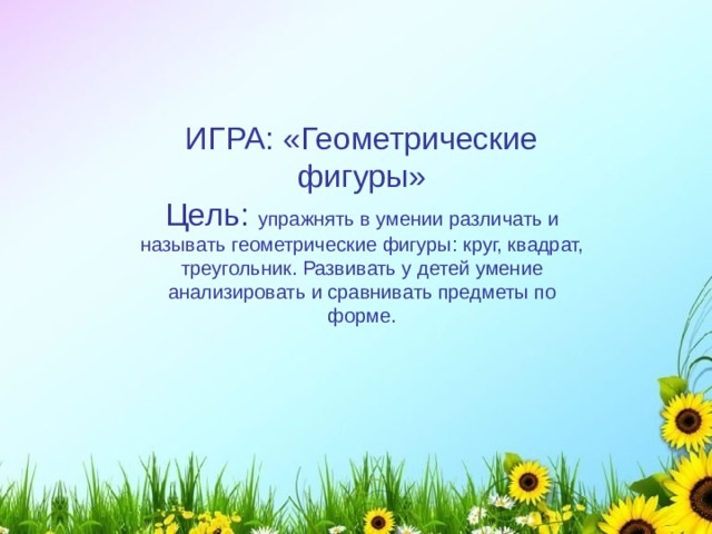 ИГРА: «Геометрические фигуры» Цель: упражнять в умении различать и называть геометрические фигуры: круг, квадрат, треугольник. Развивать у детей умение анализировать и сравнивать предметы по форме. 