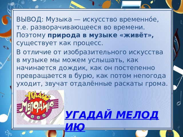 ВЫВОД: Музыка — искусство временнóе, т.е. разворачивающееся во времени. Поэтому природа в музыке «живёт», существует как процесс. В отличие от изобразительного искусства в музыке мы можем услышать, как начинается дождик, как он постепенно превращается в бурю, как потом непогода уходит, звучат отдалённые раскаты грома. Угадай мелодию 