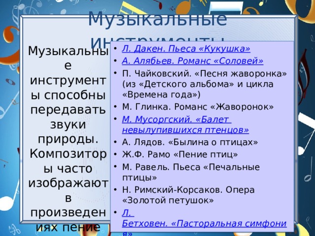 Музыкальные инструменты Музыкальные инструменты способны передавать звуки природы. Композиторы часто изображают в произведениях пение птиц. Л. Дакен . Пьеса « Кукушка» А . Алябьев . Романс « Соловей» П. Чайковский. «Песня жаворонка» (из «Детского альбома» и цикла «Времена года») М. Глинка. Романс «Жаворонок» М .  Мусоргский. «Балет невылупившихся птенцов» А. Лядов. «Былина о птицах» Ж.Ф. Рамо «Пение птиц» М. Равель. Пьеса «Печальные птицы» Н. Римский-Корсаков. Опера «Золотой петушок» Л . Бетховен. «Пасторальная симфония» 