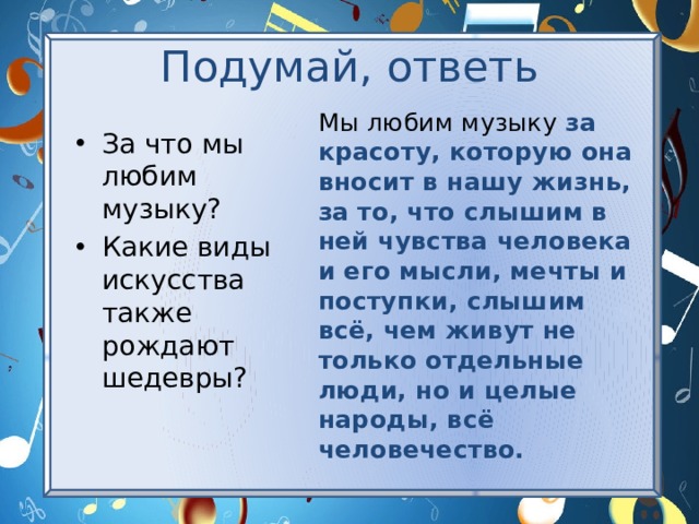 Подумай, ответь Мы любим музыку за красоту, которую она вносит в нашу жизнь, за то, что слышим в ней чувства человека и его мысли, мечты и поступки, слышим всё, чем живут не только отдельные люди, но и целые народы, всё человечество. За что мы любим музыку? Какие виды искусства также рождают шедевры? 