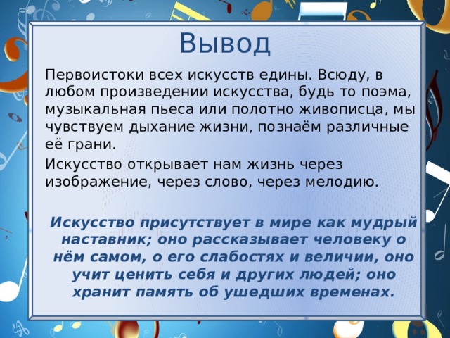 Вывод Первоистоки всех искусств едины. Всюду, в любом произведении искусства, будь то поэма, музыкальная пьеса или полотно живописца, мы чувствуем дыхание жизни, познаём различные её грани. Искусство открывает нам жизнь через изображение, через слово, через мелодию. Искусство присутствует в мире как мудрый наставник; оно рассказывает человеку о нём самом, о его слабостях и величии, оно учит ценить себя и других людей; оно хранит память об ушедших временах. 
